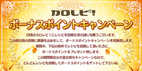 カロレピ！ボーナスポイントキャンペーン 日頃はカロレピ！にレシピを投稿を頂き誠に有難うございます。この度日頃の投稿に感謝を込めまして、ボーナスポイントキャンペーンを実施致します。期間中、下記の条件でレシピを投稿して頂いた方にボーナスポイントをプレゼント致します。この期間限定の大変お得なキャンペーンなので、どんどんレシピを投稿してボーナスポイントをゲットして下さいね。